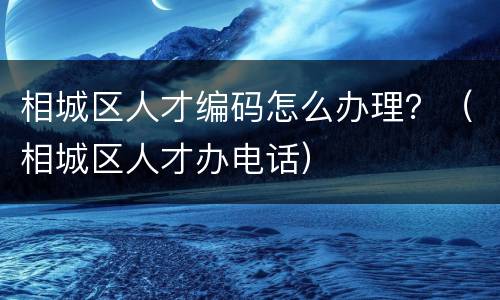 相城区人才编码怎么办理？（相城区人才办电话）