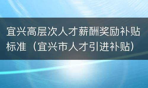 宜兴高层次人才薪酬奖励补贴标准（宜兴市人才引进补贴）