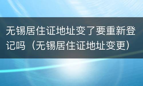 无锡居住证地址变了要重新登记吗（无锡居住证地址变更）