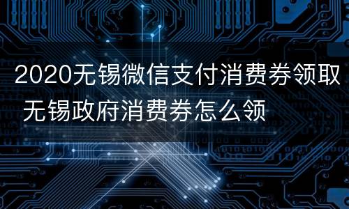 2020无锡微信支付消费券领取 无锡政府消费券怎么领