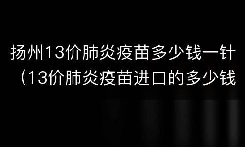 扬州13价肺炎疫苗多少钱一针（13价肺炎疫苗进口的多少钱一针）