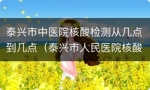 泰兴市中医院核酸检测从几点到几点（泰兴市人民医院核酸检测时间）