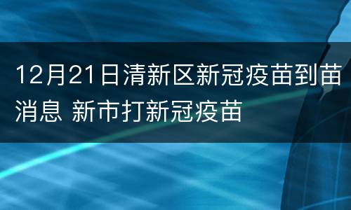 12月21日清新区新冠疫苗到苗消息 新市打新冠疫苗