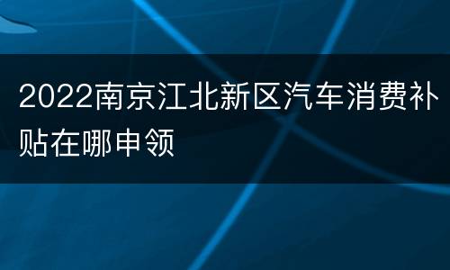 2022南京江北新区汽车消费补贴在哪申领