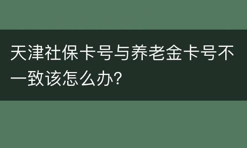 天津社保卡号与养老金卡号不一致该怎么办？
