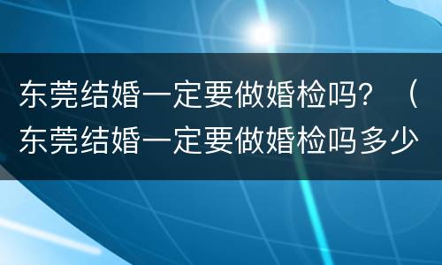 东莞结婚一定要做婚检吗？（东莞结婚一定要做婚检吗多少钱）
