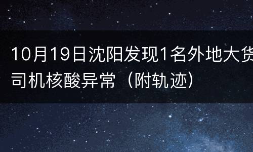 10月19日沈阳发现1名外地大货司机核酸异常（附轨迹）