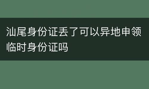 汕尾身份证丢了可以异地申领临时身份证吗