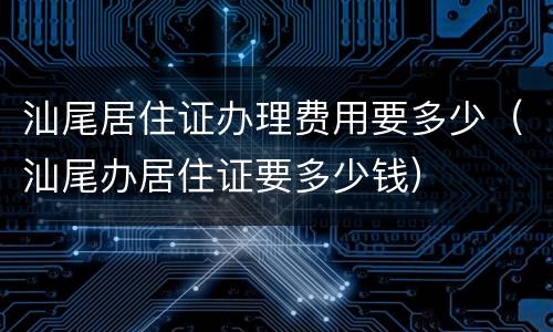 汕尾居住证办理费用要多少（汕尾办居住证要多少钱）