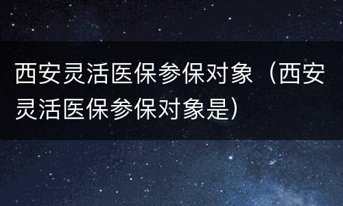 西安灵活医保参保对象（西安灵活医保参保对象是）