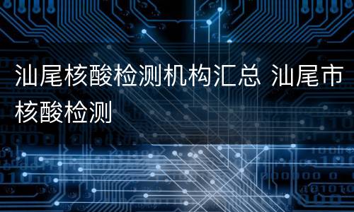 汕尾核酸检测机构汇总 汕尾市核酸检测
