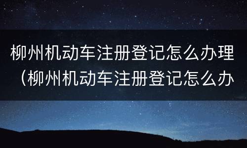 柳州机动车注册登记怎么办理（柳州机动车注册登记怎么办理流程）