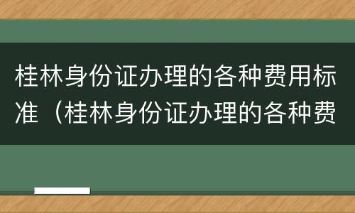桂林身份证办理的各种费用标准（桂林身份证办理的各种费用标准是什么）