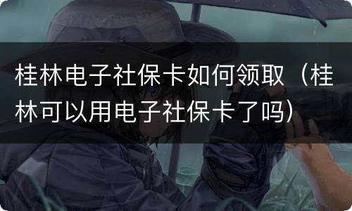 桂林电子社保卡如何领取（桂林可以用电子社保卡了吗）