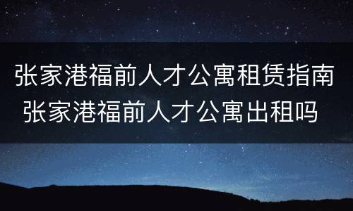 张家港福前人才公寓租赁指南 张家港福前人才公寓出租吗