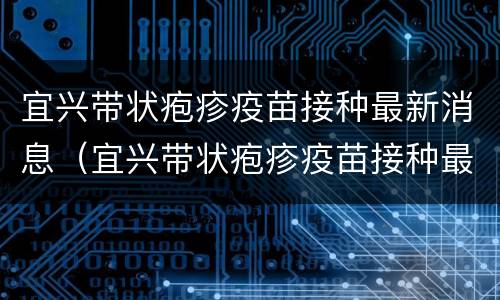 宜兴带状疱疹疫苗接种最新消息（宜兴带状疱疹疫苗接种最新消息公布）