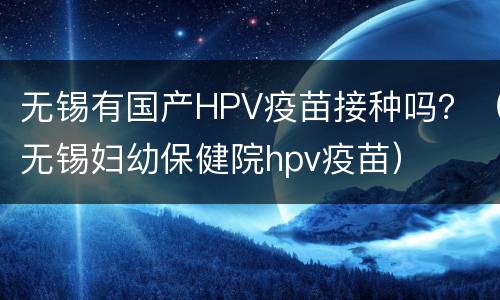 无锡有国产HPV疫苗接种吗？（无锡妇幼保健院hpv疫苗）