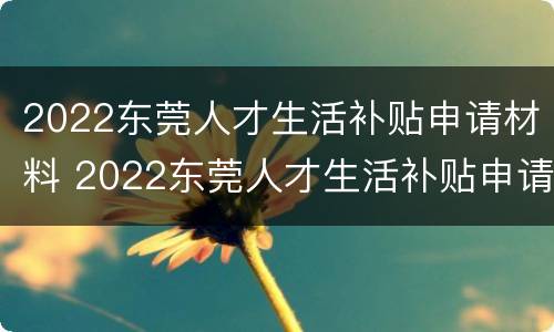 2022东莞人才生活补贴申请材料 2022东莞人才生活补贴申请材料是什么