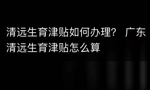 清远生育津贴如何办理？ 广东清远生育津贴怎么算