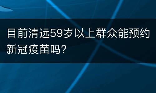 目前清远59岁以上群众能预约新冠疫苗吗?