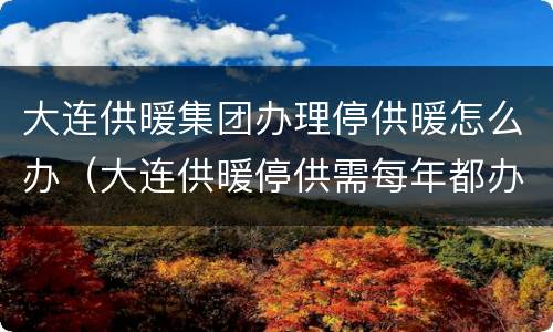 大连供暖集团办理停供暖怎么办（大连供暖停供需每年都办吗）
