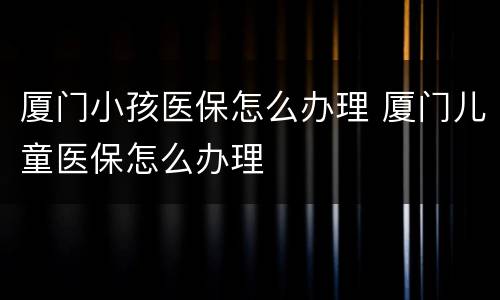 厦门小孩医保怎么办理 厦门儿童医保怎么办理