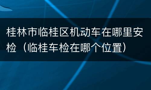 桂林市临桂区机动车在哪里安检（临桂车检在哪个位置）