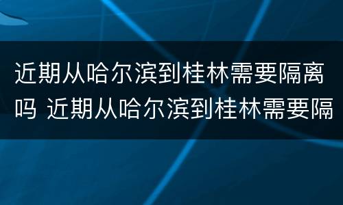 近期从哈尔滨到桂林需要隔离吗 近期从哈尔滨到桂林需要隔离吗最新消息