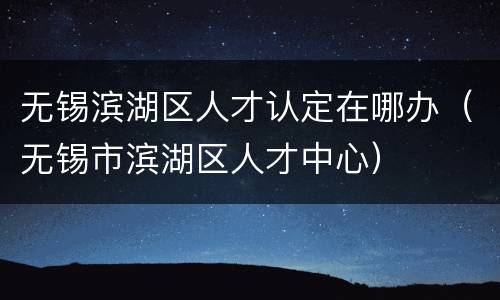 无锡滨湖区人才认定在哪办（无锡市滨湖区人才中心）