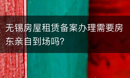 无锡房屋租赁备案办理需要房东亲自到场吗？