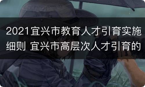 2021宜兴市教育人才引育实施细则 宜兴市高层次人才引育的政策
