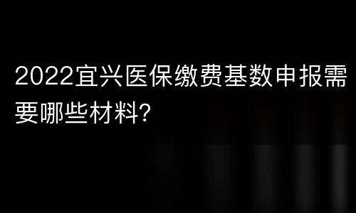 2022宜兴医保缴费基数申报需要哪些材料？