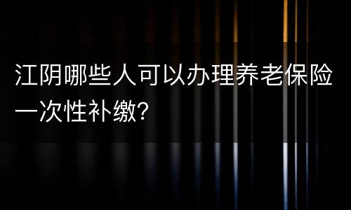 江阴哪些人可以办理养老保险一次性补缴？