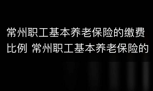 常州职工基本养老保险的缴费比例 常州职工基本养老保险的缴费比例表