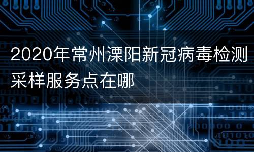 2020年常州溧阳新冠病毒检测采样服务点在哪