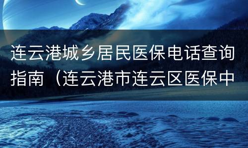 连云港城乡居民医保电话查询指南（连云港市连云区医保中心电话）