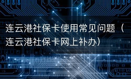 连云港社保卡使用常见问题（连云港社保卡网上补办）