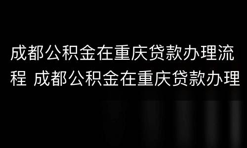 成都公积金在重庆贷款办理流程 成都公积金在重庆贷款办理流程及时间