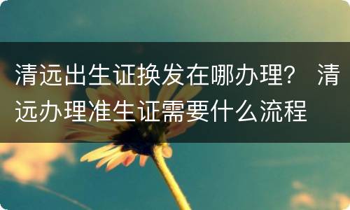 清远出生证换发在哪办理？ 清远办理准生证需要什么流程