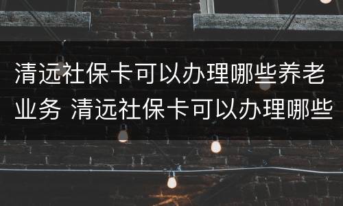 清远社保卡可以办理哪些养老业务 清远社保卡可以办理哪些养老业务项目
