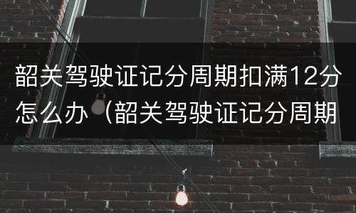 韶关驾驶证记分周期扣满12分怎么办（韶关驾驶证记分周期扣满12分怎么办理）