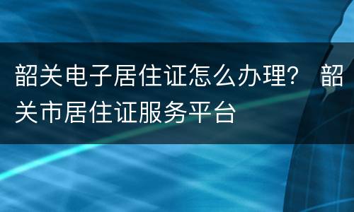 韶关电子居住证怎么办理？ 韶关市居住证服务平台