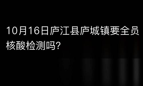 10月16日庐江县庐城镇要全员核酸检测吗？