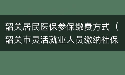 韶关居民医保参保缴费方式（韶关市灵活就业人员缴纳社保医保去哪里交）