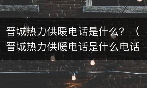晋城热力供暖电话是什么？（晋城热力供暖电话是什么电话）
