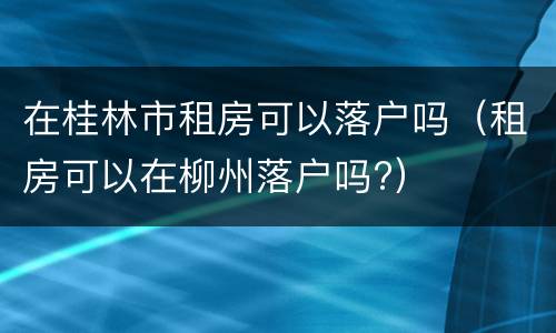 在桂林市租房可以落户吗（租房可以在柳州落户吗?）