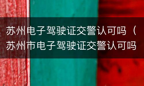苏州电子驾驶证交警认可吗（苏州市电子驾驶证交警认可吗）
