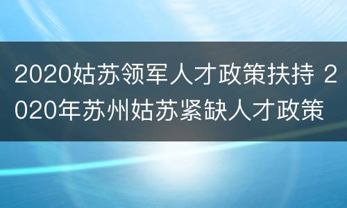 2020姑苏领军人才政策扶持 2020年苏州姑苏紧缺人才政策