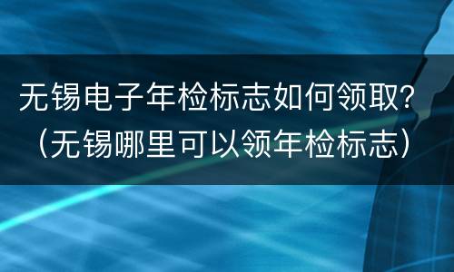 无锡电子年检标志如何领取？（无锡哪里可以领年检标志）