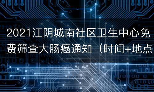 2021江阴城南社区卫生中心免费筛查大肠癌通知（时间+地点+项目）